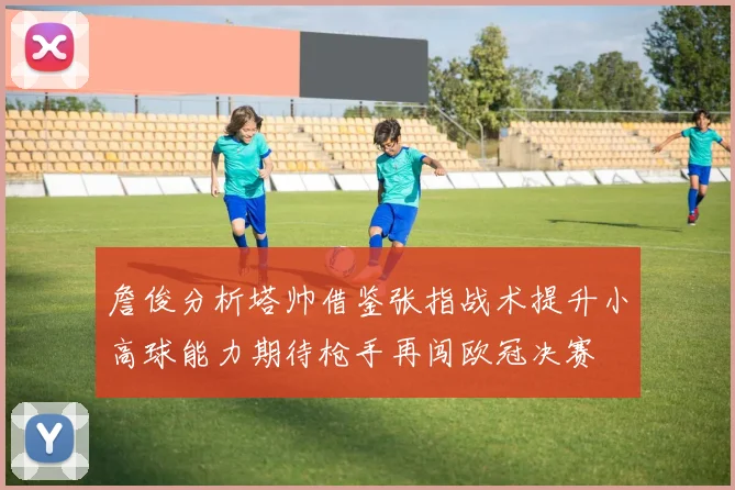 詹俊分析塔帅借鉴张指战术提升小高球能力期待枪手再闯欧冠决赛