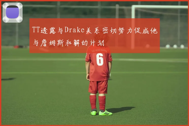 TT透露与Drake关系密切努力促成他与詹姆斯和解的计划