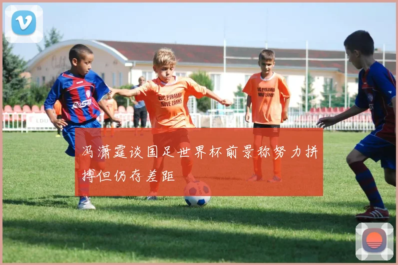 冯潇霆谈国足世界杯前景称努力拼搏但仍存差距