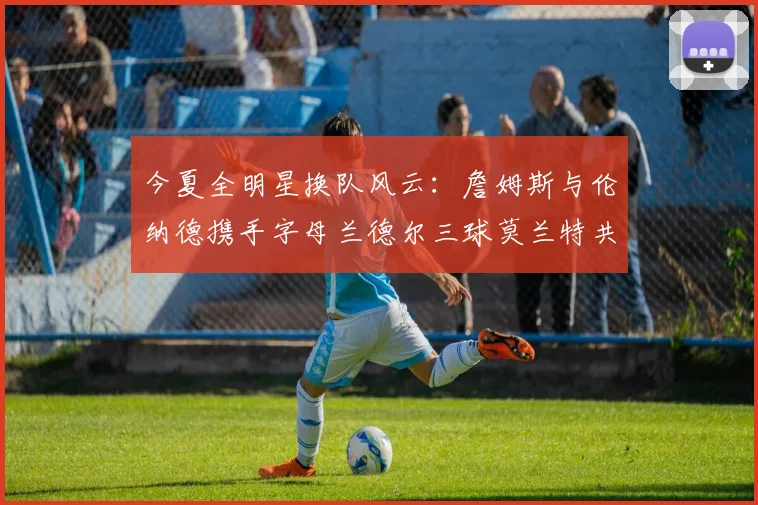 今夏全明星换队风云：詹姆斯与伦纳德携手字母兰德尔三球莫兰特共创辉煌