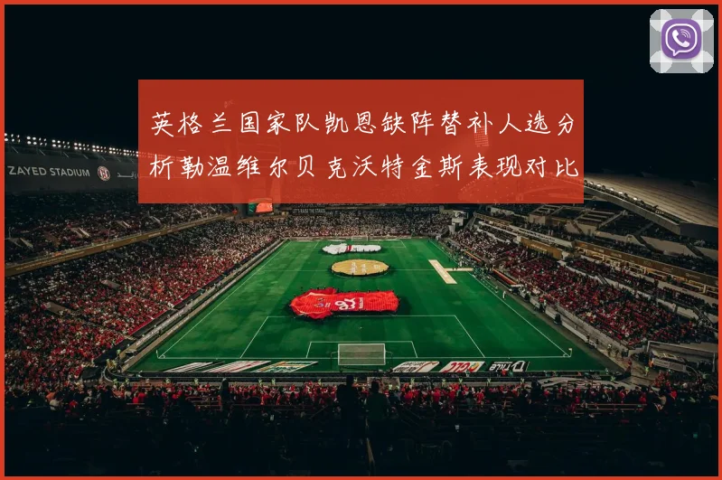 英格兰国家队凯恩缺阵替补人选分析勒温维尔贝克沃特金斯表现对比