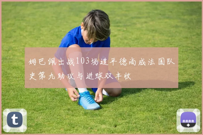 姆巴佩出战103场追平德尚成法国队史第九助攻与进球双丰收