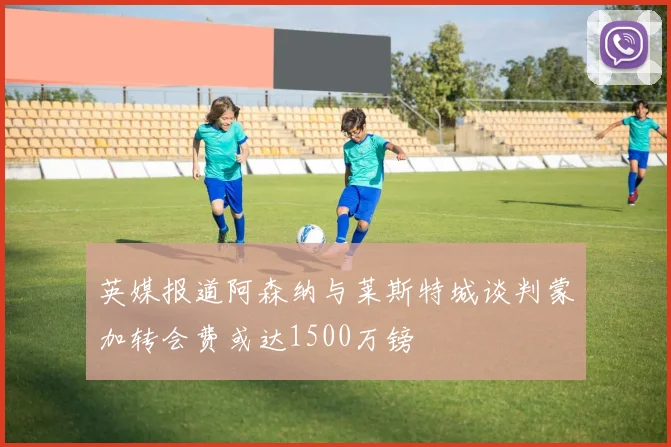 英媒报道阿森纳与莱斯特城谈判蒙加转会费或达1500万镑