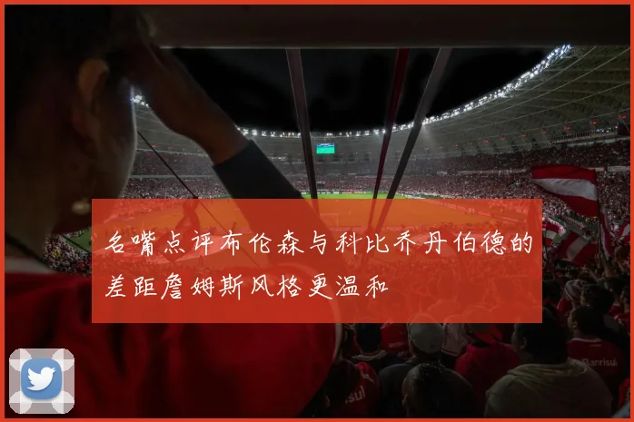 名嘴点评布伦森与科比乔丹伯德的差距詹姆斯风格更温和