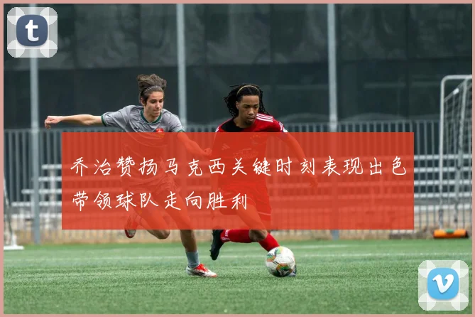 乔治赞扬马克西关键时刻表现出色带领球队走向胜利