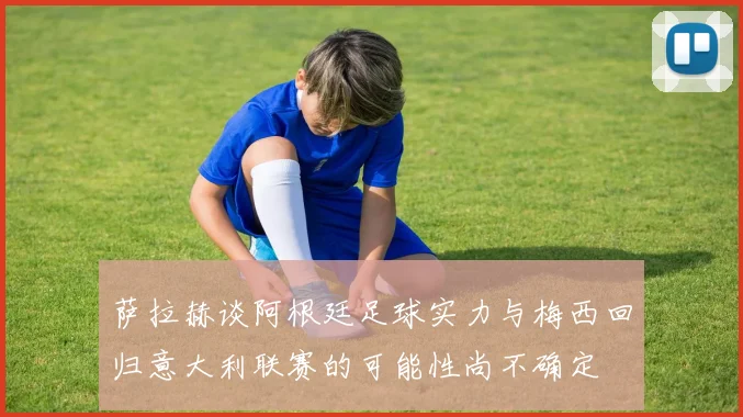 萨拉赫谈阿根廷足球实力与梅西回归意大利联赛的可能性尚不确定