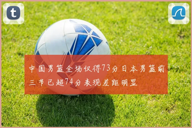 中国男篮全场仅得73分日本男篮前三节已超74分表现差距明显