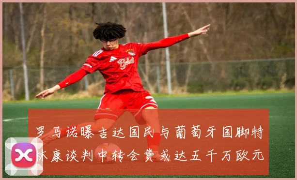 罗马诺曝吉达国民与葡萄牙国脚特林康谈判中转会费或达五千万欧元