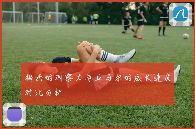 梅西的洞察力与亚马尔的成长速度对比分析