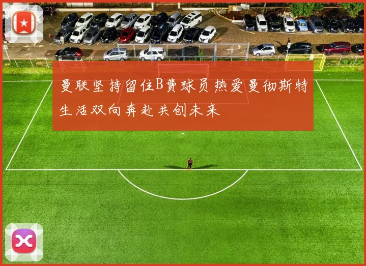 曼联坚持留住B费球员热爱曼彻斯特生活双向奔赴共创未来