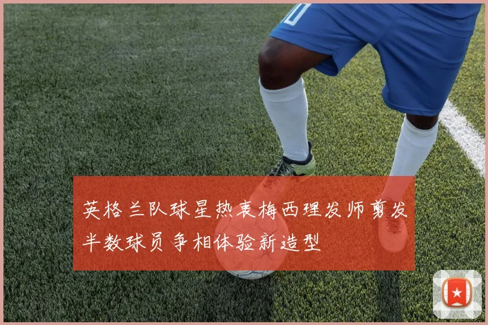 英格兰队球星热衷梅西理发师剪发半数球员争相体验新造型