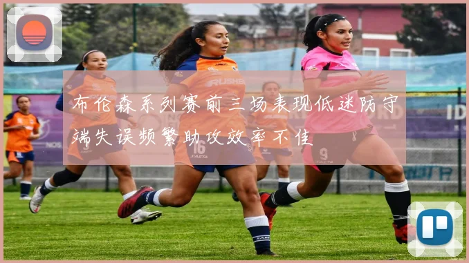 布伦森系列赛前三场表现低迷防守端失误频繁助攻效率不佳