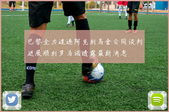 巴黎全力追逐阿克利乌舍合同谈判进展顺利罗马诺透露最新消息