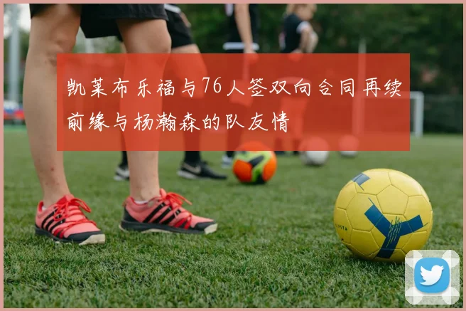 凯莱布乐福与76人签双向合同再续前缘与杨瀚森的队友情