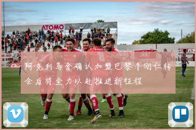 阿克利乌舍确认加盟巴黎李刚仁转会后将全力以赴推进新征程