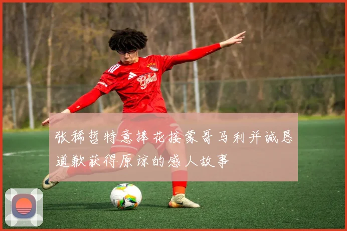 张稀哲特意捧花接蒙哥马利并诚恳道歉获得原谅的感人故事