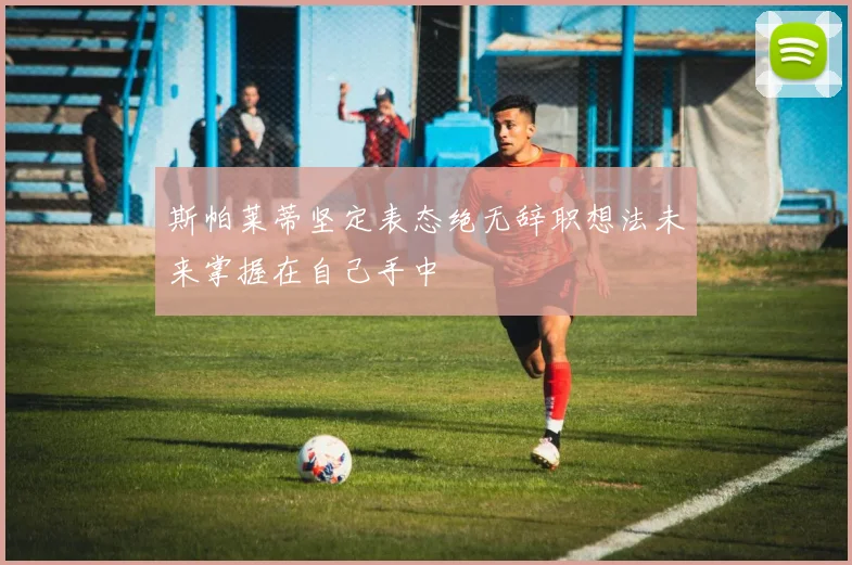 斯帕莱蒂坚定表态绝无辞职想法未来掌握在自己手中