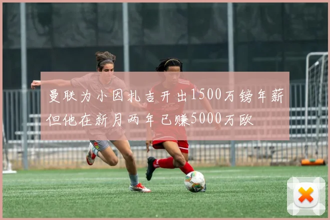 曼联为小因扎吉开出1500万镑年薪但他在新月两年已赚5000万欧