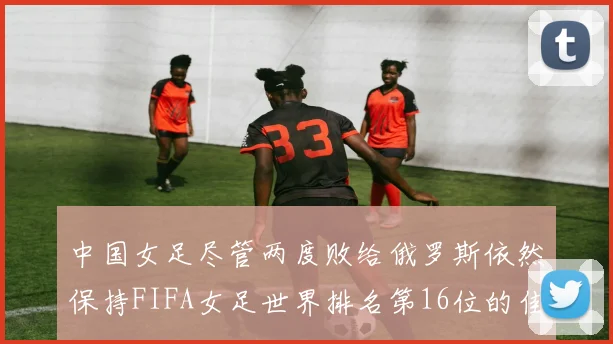 中国女足尽管两度败给俄罗斯依然保持FIFA女足世界排名第16位的佳绩