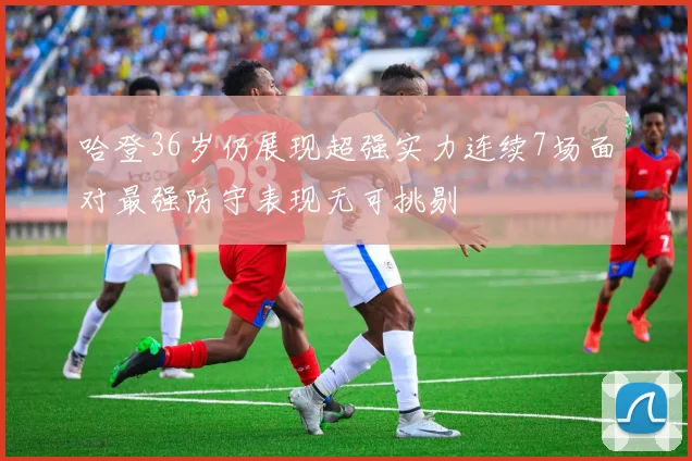 哈登36岁仍展现超强实力连续7场面对最强防守表现无可挑剔