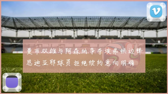 曼市双雄与阿森纳争夺埃弗顿边锋恩迪亚耶球员拒绝续约意向明确