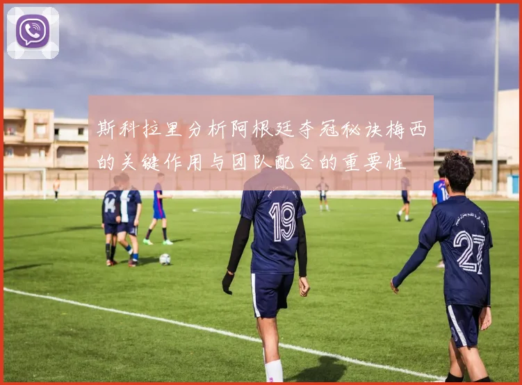 斯科拉里分析阿根廷夺冠秘诀梅西的关键作用与团队配合的重要性