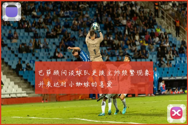 巴萨顾问谈球队更换主帅频繁现象并表达对小蜘蛛的喜爱