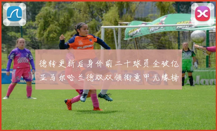 德转更新后身价前二十球员全破亿亚马尔哈兰德双双领衔意甲无缘榜单
