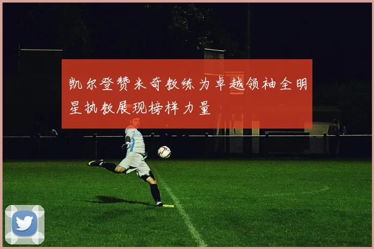 凯尔登赞米奇教练为卓越领袖全明星执教展现榜样力量